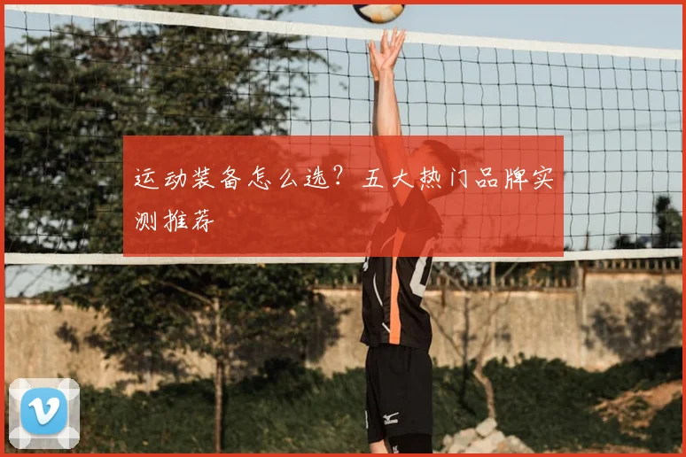 运动装备怎么选？五大热门品牌实测推荐