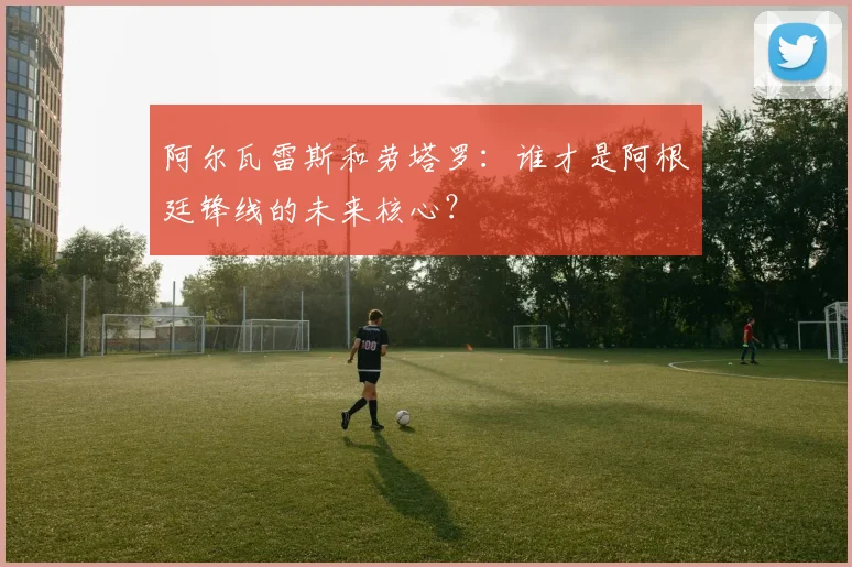 阿尔瓦雷斯和劳塔罗:谁才是阿根廷锋线的未来核心?