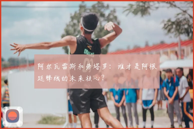 阿尔瓦雷斯和劳塔罗:谁才是阿根廷锋线的未来核心?