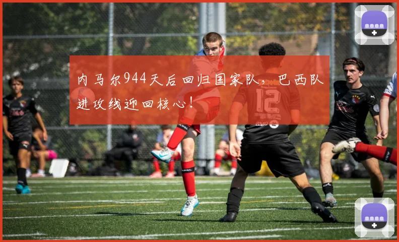 内马尔944天后回归国家队，巴西队进攻线迎回核心！