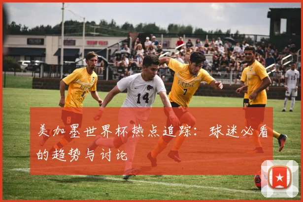 美加墨世界杯热点追踪:球迷必看的趋势与讨论
