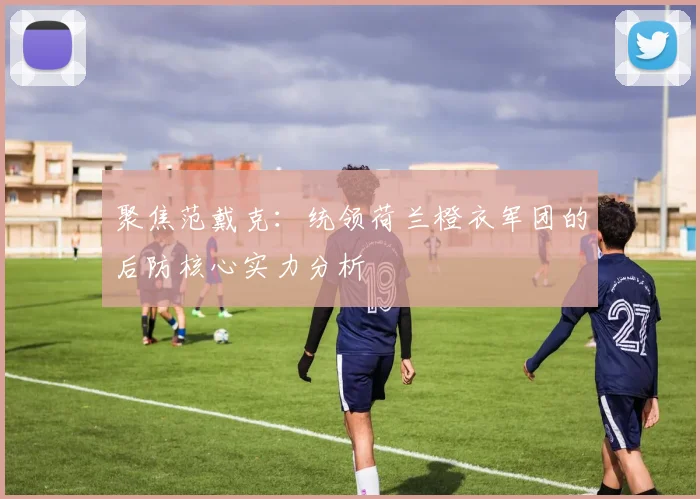 聚焦范戴克:统领荷兰橙衣军团的后防核心实力分析